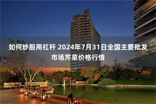 如何炒股用杠杆 2024年7月31日全国主要批发市场芹菜价格行情