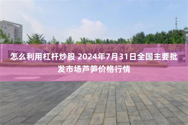 怎么利用杠杆炒股 2024年7月31日全国主要批发市场芦笋价格行情