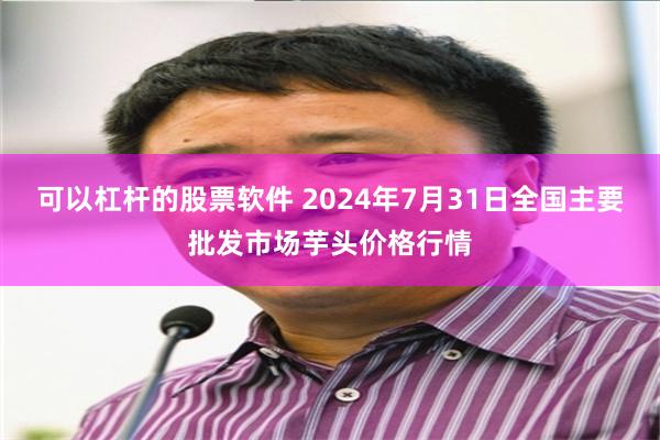 可以杠杆的股票软件 2024年7月31日全国主要批发市场芋头价格行情