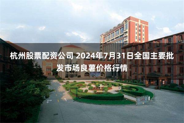 杭州股票配资公司 2024年7月31日全国主要批发市场良薯价格行情