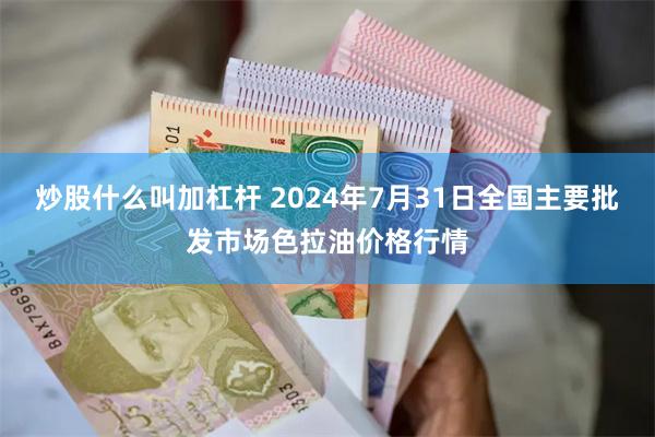 炒股什么叫加杠杆 2024年7月31日全国主要批发市场色拉油价格行情