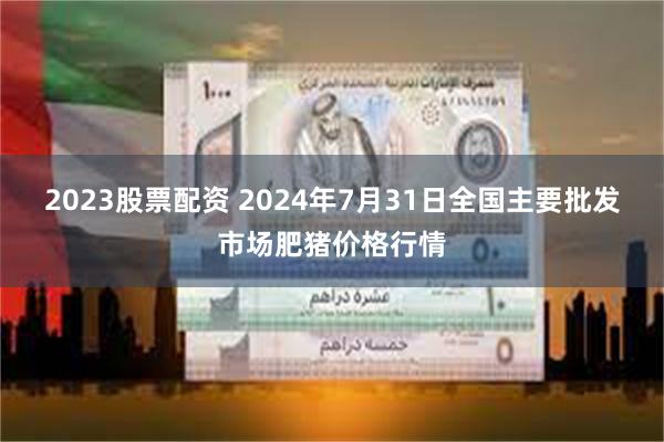 2023股票配资 2024年7月31日全国主要批发市场肥猪价格行情