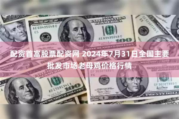 配资首富股票配资网 2024年7月31日全国主要批发市场老母鸡价格行情