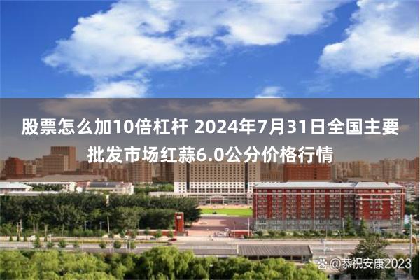 股票怎么加10倍杠杆 2024年7月31日全国主要批发市场红蒜6.0公分价格行情