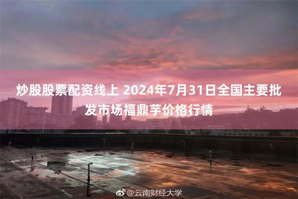 炒股股票配资线上 2024年7月31日全国主要批发市场福鼎芋价格行情