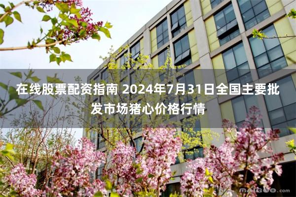 在线股票配资指南 2024年7月31日全国主要批发市场猪心价格行情