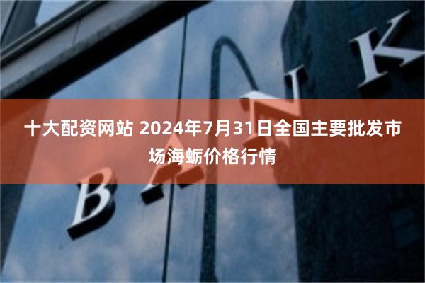 十大配资网站 2024年7月31日全国主要批发市场海蛎价格行情