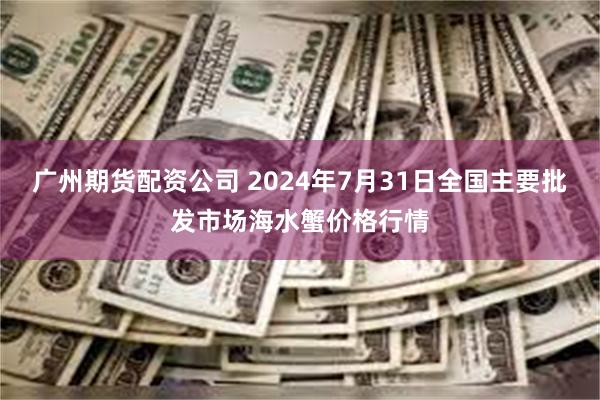 广州期货配资公司 2024年7月31日全国主要批发市场海水蟹价格行情