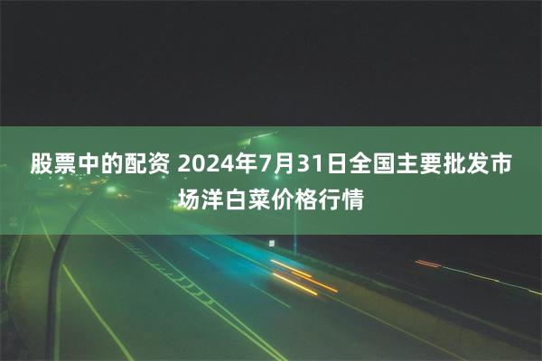 股票中的配资 2024年7月31日全国主要批发市场洋白菜价格行情