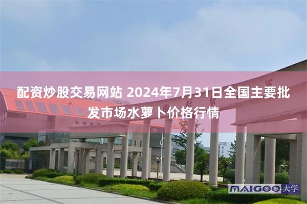 配资炒股交易网站 2024年7月31日全国主要批发市场水萝卜价格行情