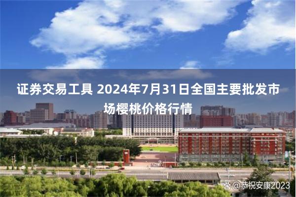 证券交易工具 2024年7月31日全国主要批发市场樱桃价格行情