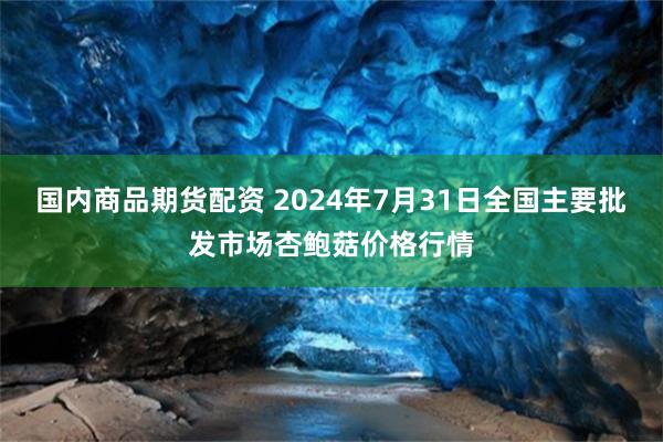 国内商品期货配资 2024年7月31日全国主要批发市场杏鲍菇价格行情