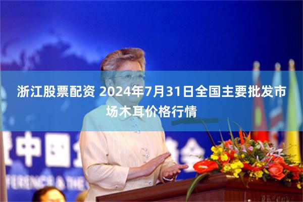 浙江股票配资 2024年7月31日全国主要批发市场木耳价格行情