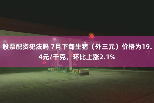 股票配资犯法吗 7月下旬生猪（外三元）价格为19.4元/千克，环比上涨2.1%