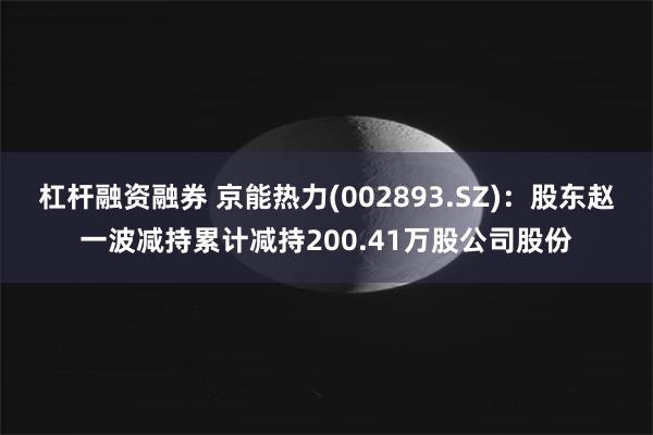 杠杆融资融券 京能热力(002893.SZ)：股东赵一波减持累计减持200.41万股公司股份