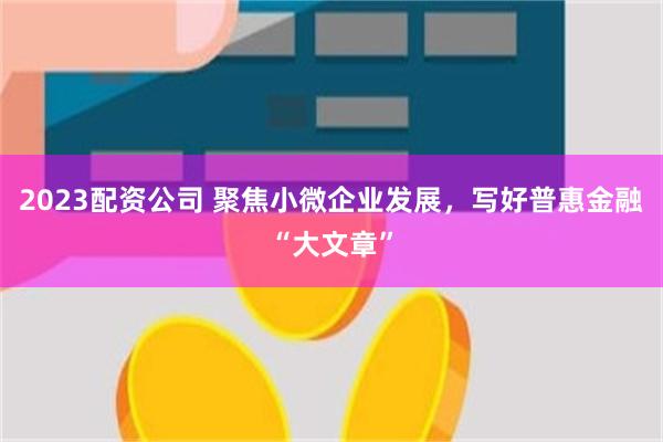 2023配资公司 聚焦小微企业发展，写好普惠金融“大文章”