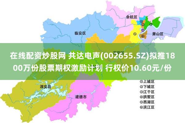 在线配资炒股网 共达电声(002655.SZ)拟推1800万份股票期权激励计划 行权价10.60元/份