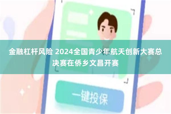 金融杠杆风险 2024全国青少年航天创新大赛总决赛在侨乡文昌开赛