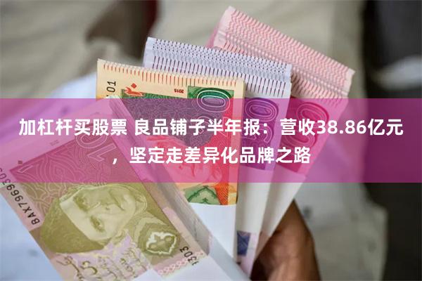 加杠杆买股票 良品铺子半年报：营收38.86亿元，坚定走差异化品牌之路