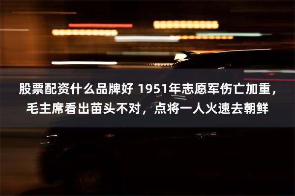 股票配资什么品牌好 1951年志愿军伤亡加重，毛主席看出苗头不对，点将一人火速去朝鲜