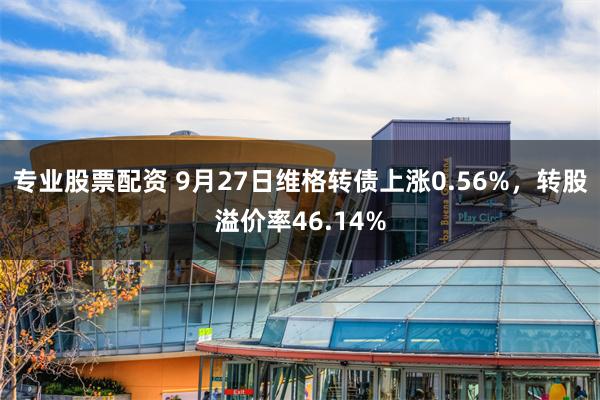 专业股票配资 9月27日维格转债上涨0.56%，转股溢价率46.14%