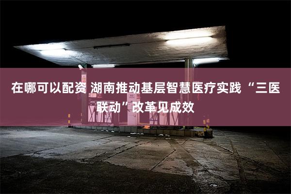 在哪可以配资 湖南推动基层智慧医疗实践 “三医联动”改革见成效