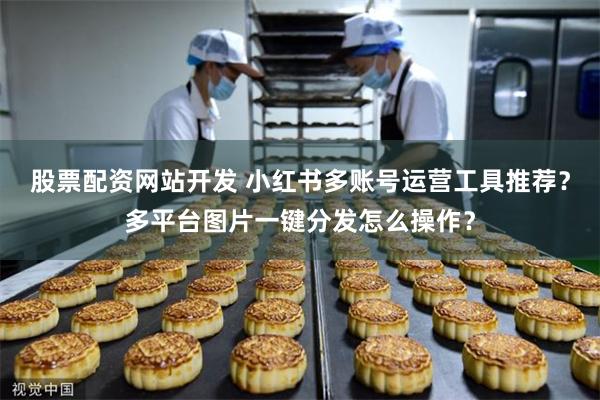 股票配资网站开发 小红书多账号运营工具推荐？多平台图片一键分发怎么操作？