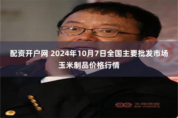 配资开户网 2024年10月7日全国主要批发市场玉米制品价格行情