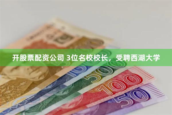 开股票配资公司 3位名校校长，受聘西湖大学