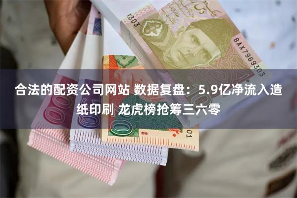 合法的配资公司网站 数据复盘：5.9亿净流入造纸印刷 龙虎榜抢筹三六零