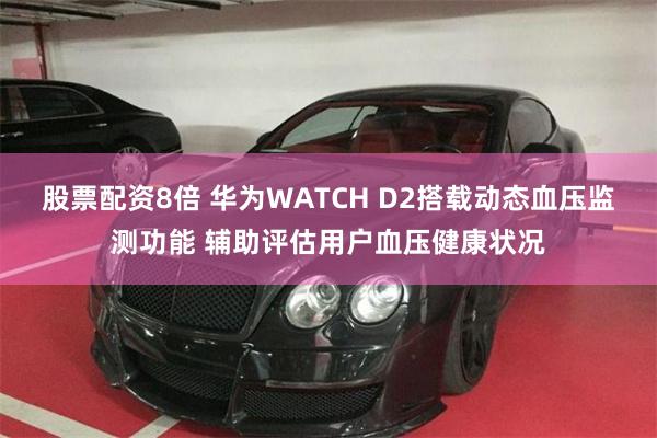 股票配资8倍 华为WATCH D2搭载动态血压监测功能 辅助评估用户血压健康状况