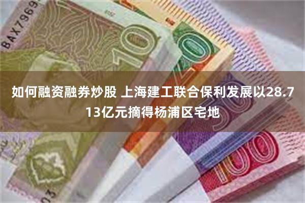 如何融资融券炒股 上海建工联合保利发展以28.713亿元摘得杨浦区宅地