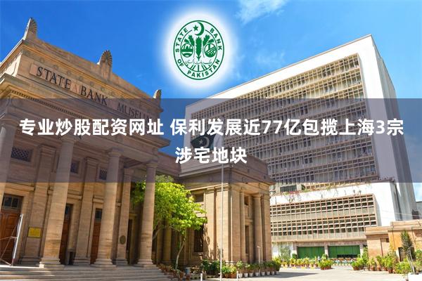 专业炒股配资网址 保利发展近77亿包揽上海3宗涉宅地块