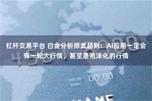 杠杆交易平台 白金分析师武超则：AI应用一定会有一轮大行情，甚至是泡沫化的行情