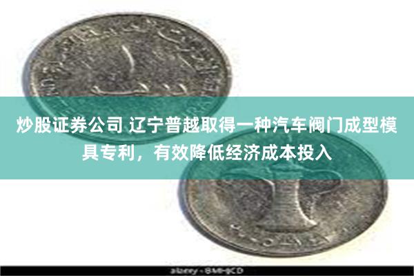 炒股证券公司 辽宁普越取得一种汽车阀门成型模具专利，有效降低经济成本投入