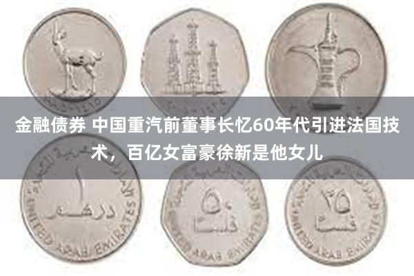 金融债券 中国重汽前董事长忆60年代引进法国技术，百亿女富豪徐新是他女儿