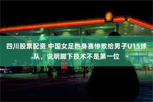 四川股票配资 中国女足热身赛惨败给男子U15球队，说明脚下技术不是第一位