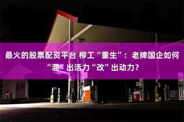 最火的股票配资平台 柳工“重生”：老牌国企如何“混”出活力“改”出动力？