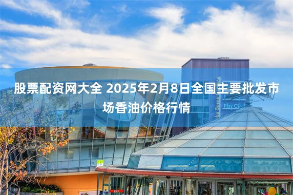 股票配资网大全 2025年2月8日全国主要批发市场香油价格行情