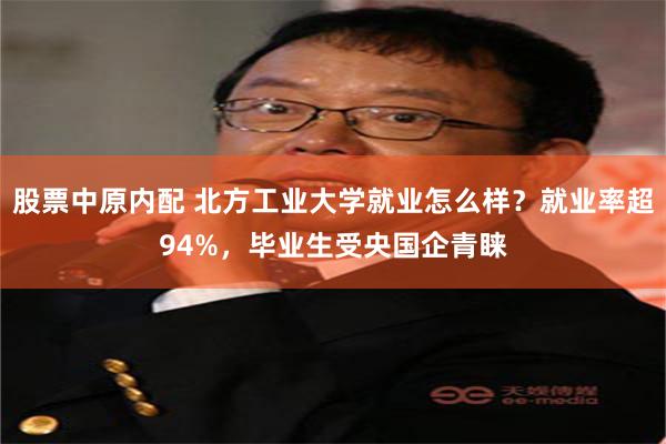 股票中原内配 北方工业大学就业怎么样？就业率超94%，毕业生受央国企青睐