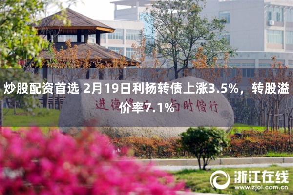 炒股配资首选 2月19日利扬转债上涨3.5%，转股溢价率7.1%