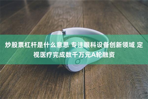 炒股票杠杆是什么意思 专注眼科设备创新领域 定视医疗完成数千万元A轮融资