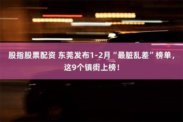 股指股票配资 东莞发布1-2月“最脏乱差”榜单，这9个镇街上榜！